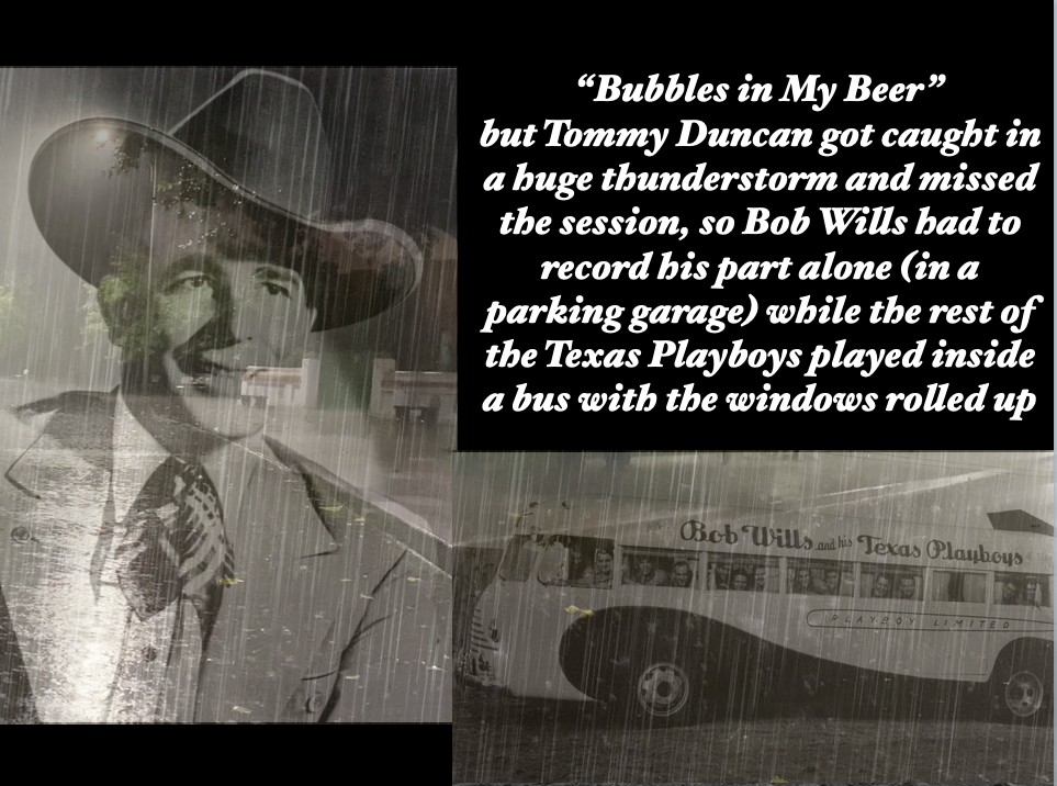 “Bubbles in My Beer” but Tommy Duncan got caught in a huge thunderstorm and missed the session, so Bob Wills had to record his part alone (in a parking garage) while the rest of the Texas Playboys played inside a bus with the windows rolled up