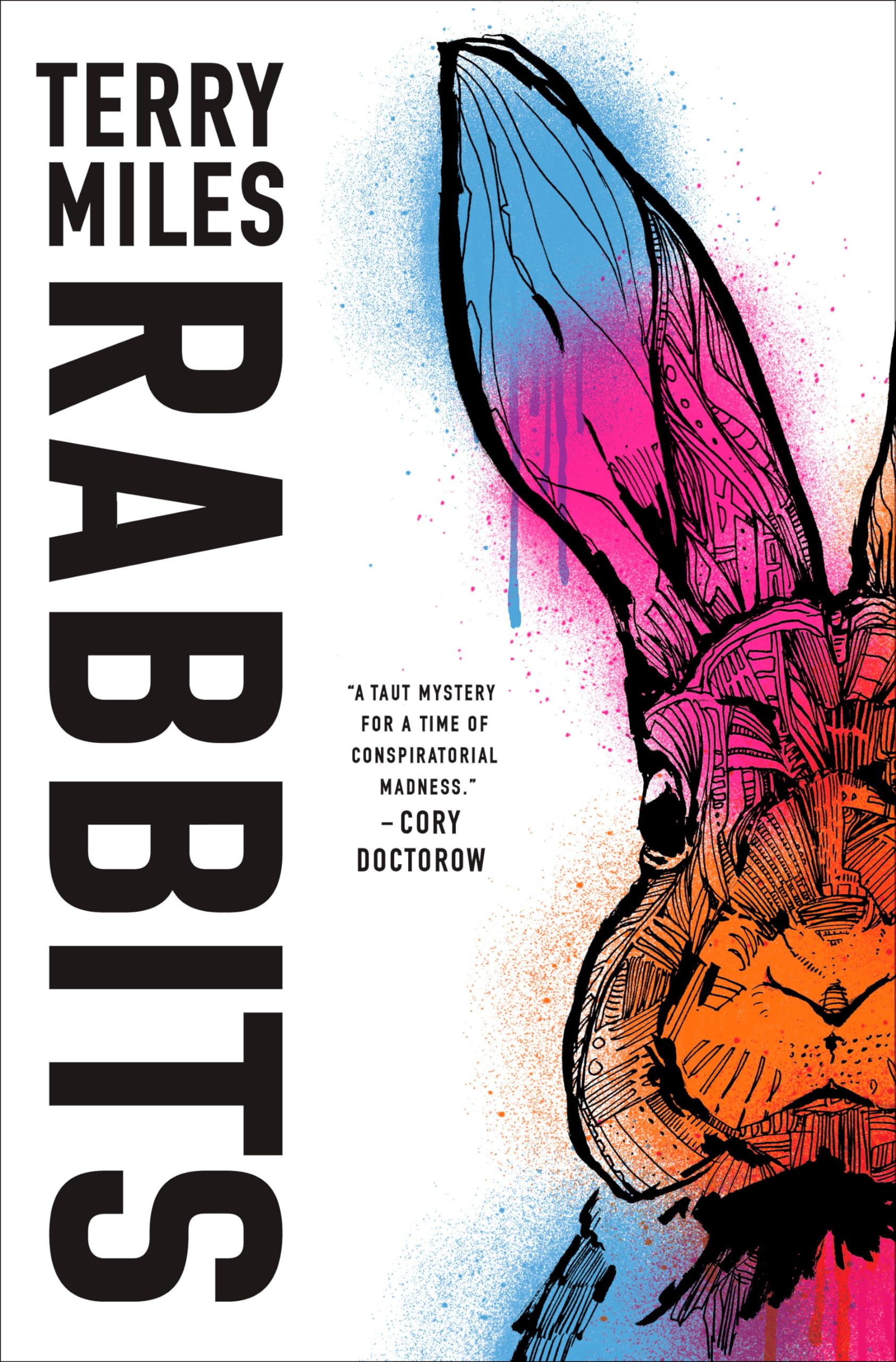 A book cover featuring an illustration of a rabbit in the bright colors of blue, orange, and pink with a black outline. It has a spray paint effect, with specks and drips of the colorful paint outside the black outline. The rabbit takes up the right half of the cover and is slightly cut off. The background color of the cover is white. In the top, is the author's name "TERRY MILES". Below that is the title "RABBITS" in a bigger font and is sideways. In the center is a smaller font with the text "'A TAUT MYSTERY FOR A TIME OF CONSPIRATORIAL MADNESS.'" In a slighter bigger font below this, is the author of the quote, "-CORY DOCTOROW". All text is black.